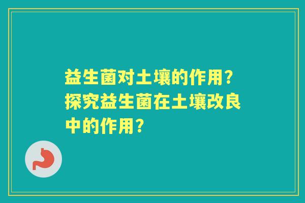 益生菌对土壤的作用？探究益生菌在土壤改良中的作用？