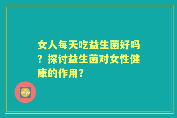 女人每天吃益生菌好吗？探讨益生菌对女性健康的作用？