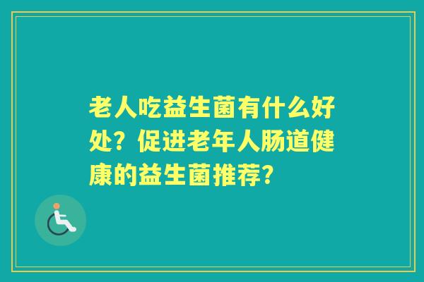 老人吃益生菌有什么好处？促进老年人肠道健康的益生菌推荐？