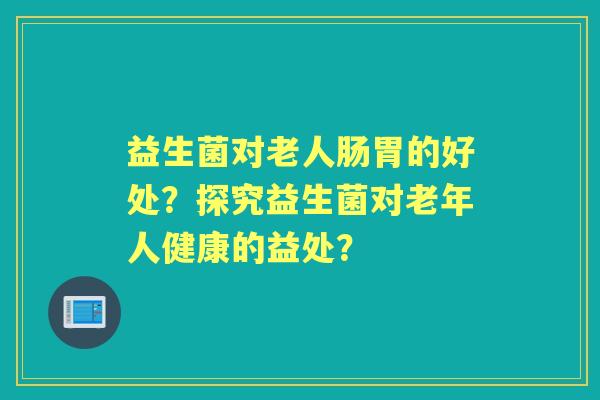 益生菌对老人肠胃的好处？探究益生菌对老年人健康的益处？