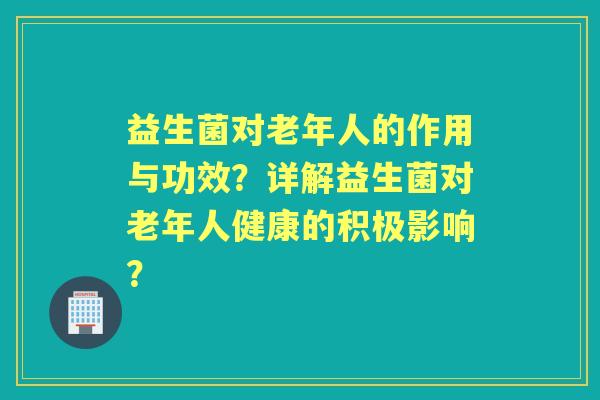 益生菌对老年人的作用与功效？详解益生菌对老年人健康的积极影响？