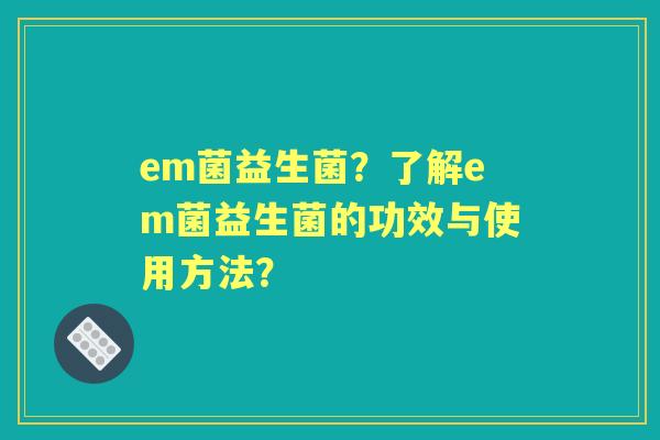em菌益生菌?了解em菌益生菌的功效与使用方法? em菌益生菌?了解em菌益生菌的功效与使用方法?
