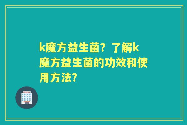 k魔方益生菌？了解k魔方益生菌的功效和使用方法？