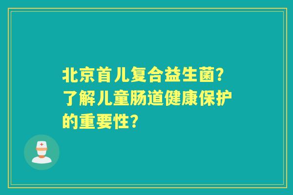 北京首儿复合益生菌？了解儿童肠道健康保护的重要性？