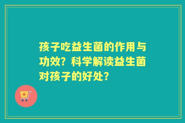 孩子吃益生菌的作用与功效？科学解读益生菌对孩子的好处？