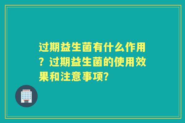 过期益生菌有什么作用？过期益生菌的使用效果和注意事项？
