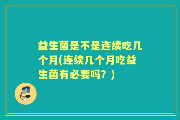 益生菌是不是连续吃几个月(连续几个月吃益生菌有必要吗？)
