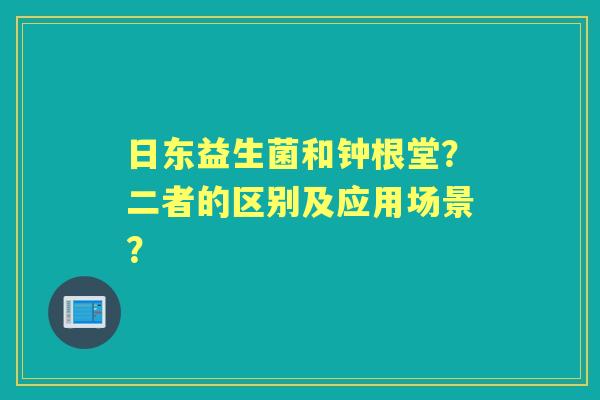 日东益生菌和钟根堂?二者的区别及应用场景? 日东益生菌和钟根堂?二者的区别及应用场景?