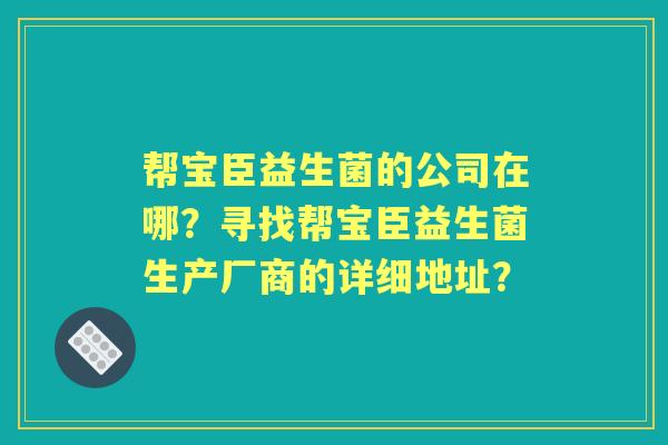 帮宝臣益生菌的公司在哪？寻找帮宝臣益生菌生产厂商的详细地址？