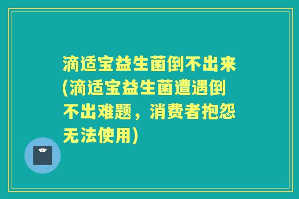 滴适宝益生菌倒不出来(滴适宝益生菌遭遇倒不出难题，消费者抱怨无法使用)