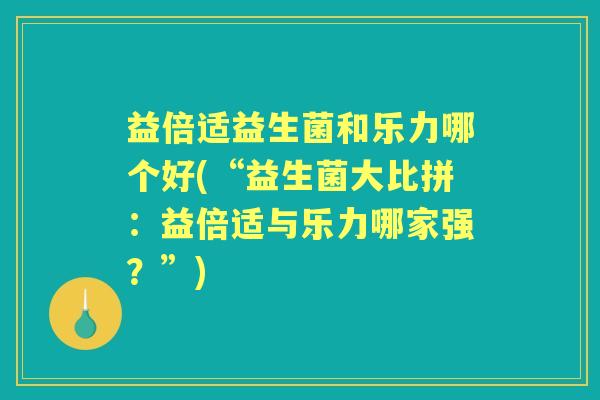 益倍适益生菌和乐力哪个好(“益生菌大比拼：益倍适与乐力哪家强？”)