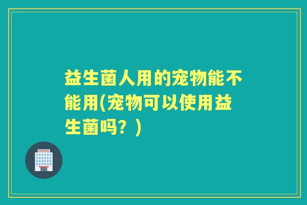益生菌人用的宠物能不能用(宠物可以使用益生菌吗？)