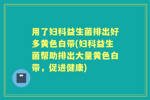 用了益生菌排出好多黄色白带(益生菌帮助排出大量黄色白带，促进健康)