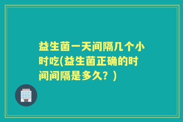 益生菌一天间隔几个小时吃(益生菌正确的时间间隔是多久？)