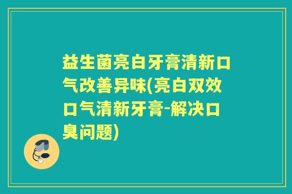 益生菌亮白牙膏清新口气改善异味(亮白双效口气清新牙膏-解决问题) 益生菌亮白牙膏清新口气改善异味(亮白双效口气清新牙膏-解决问题)