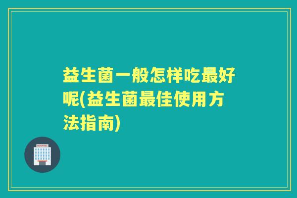 益生菌一般怎样吃好呢(益生菌佳使用方法指南)