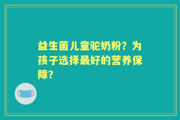 益生菌儿童驼奶粉？为孩子选择好的营养保障？