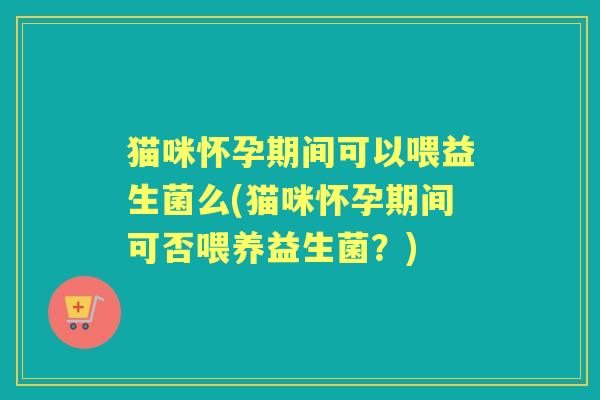 猫咪怀孕期间可以喂益生菌么(猫咪怀孕期间可否喂养益生菌？)