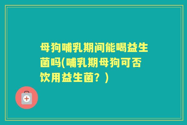 母狗哺乳期间能喝益生菌吗(哺乳期母狗可否饮用益生菌？)