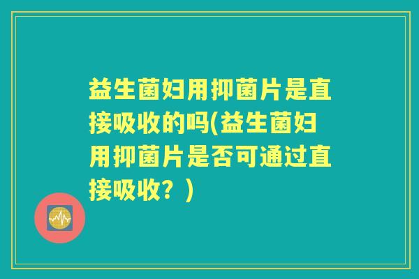 益生菌妇用抑菌片是直接吸收的吗(益生菌妇用抑菌片是否可通过直接吸收？)
