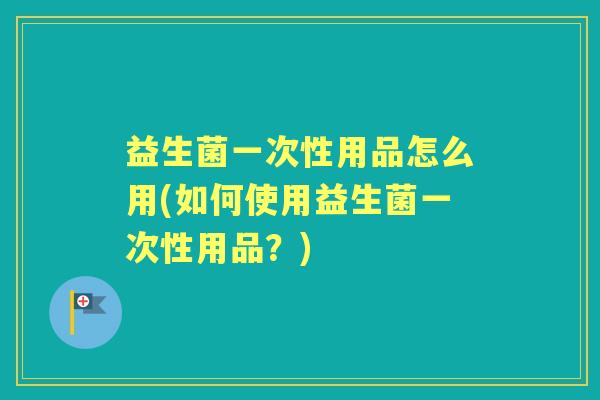 益生菌一次性用品怎么用(如何使用益生菌一次性用品？)