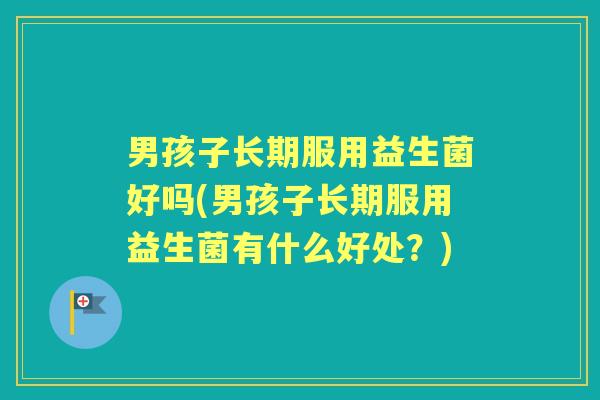 男孩子长期服用益生菌好吗(男孩子长期服用益生菌有什么好处？)