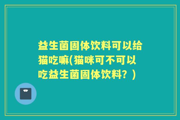 益生菌固体饮料可以给猫吃嘛(猫咪可不可以吃益生菌固体饮料？)