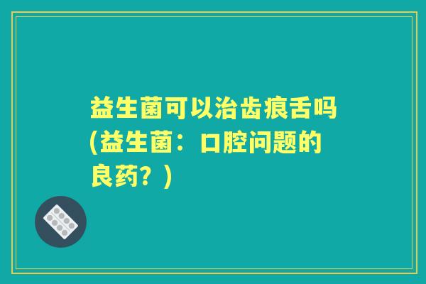 益生菌可以齿痕舌吗(益生菌：口腔问题的良药？)