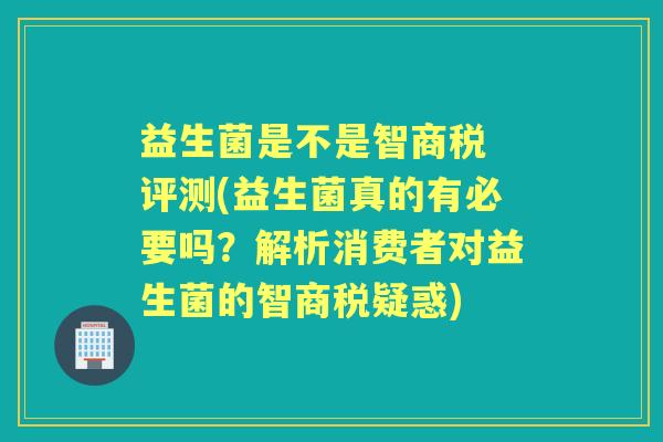 益生菌是不是智商税 评测(益生菌真的有必要吗？解析消费者对益生菌的智商税疑惑)