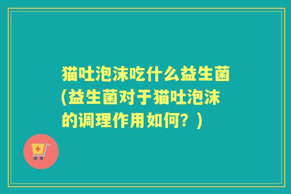 猫吐泡沫吃什么益生菌(益生菌对于猫吐泡沫的调理作用如何？)