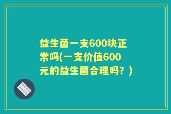 益生菌一支600块正常吗(一支价值600元的益生菌合理吗？)