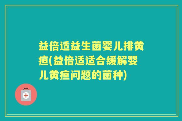 益倍适益生菌婴儿排黄疸(益倍适适合缓解婴儿黄疸问题的菌种)