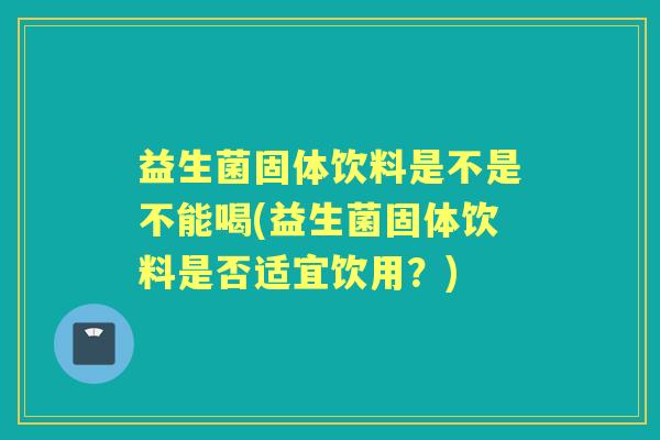 益生菌固体饮料是不是不能喝(益生菌固体饮料是否适宜饮用？)