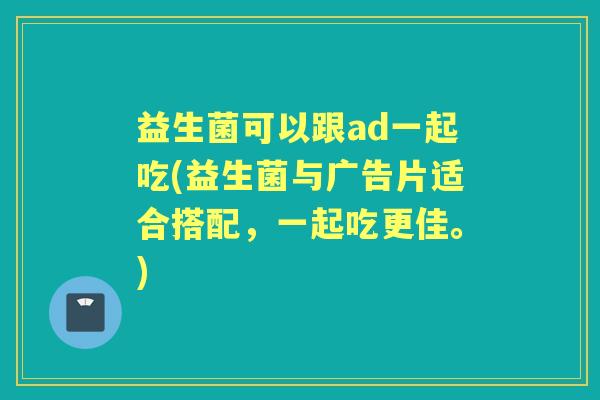 益生菌可以跟ad一起吃(益生菌与广告片适合搭配，一起吃更佳。)