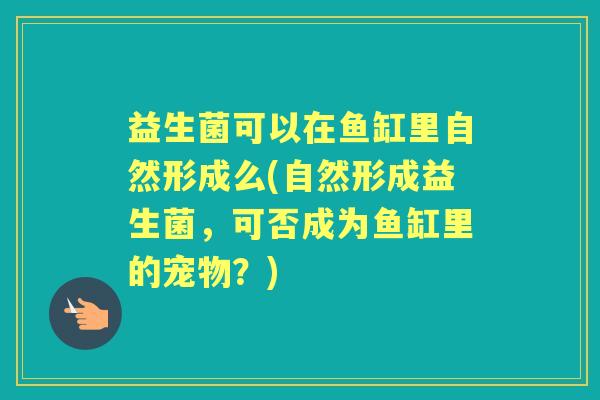 益生菌可以在鱼缸里自然形成么(自然形成益生菌，可否成为鱼缸里的宠物？)