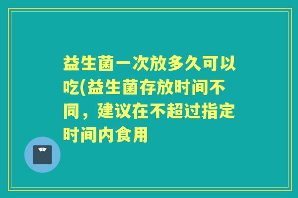 益生菌一次放多久可以吃(益生菌存放时间不同，建议在不超过指定时间内食用