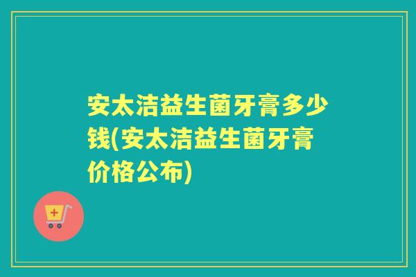 安太洁益生菌牙膏多少钱(安太洁益生菌牙膏价格公布)