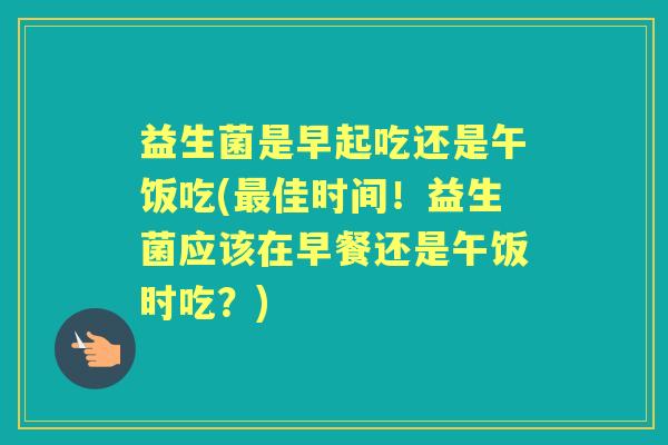 益生菌是早起吃还是午饭吃(佳时间！益生菌应该在早餐还是午饭时吃？)