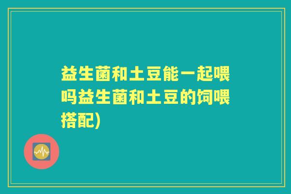 益生菌和土豆能一起喂吗益生菌和土豆的饲喂搭配)