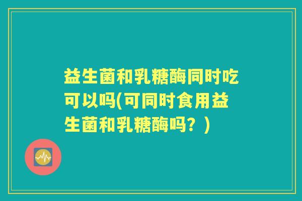 益生菌和乳糖酶同时吃可以吗(可同时食用益生菌和乳糖酶吗？)