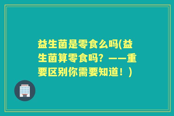 益生菌是零食么吗(益生菌算零食吗？——重要区别你需要知道！)