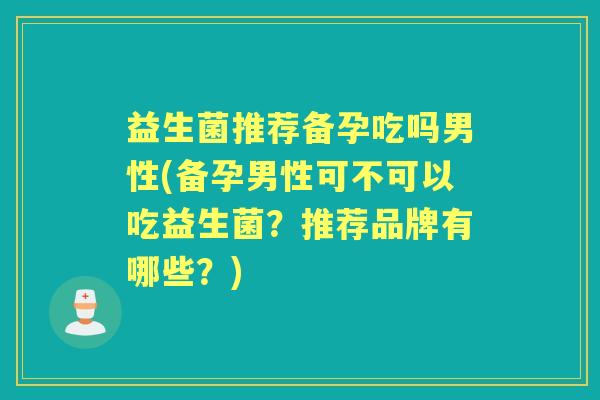 益生菌推荐备孕吃吗男性(备孕男性可不可以吃益生菌？推荐品牌有哪些？)