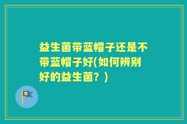 益生菌带蓝帽子还是不带蓝帽子好(如何辨别好的益生菌？)