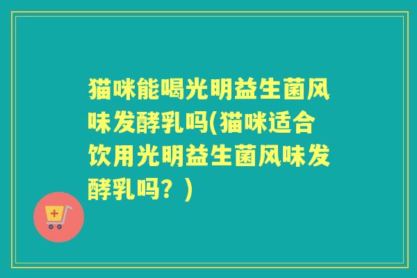 猫咪能喝光明益生菌风味发酵乳吗(猫咪适合饮用光明益生菌风味发酵乳吗？)