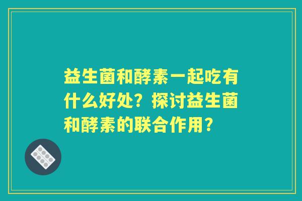 益生菌和酵素一起吃有什么好处？探讨益生菌和酵素的联合作用？