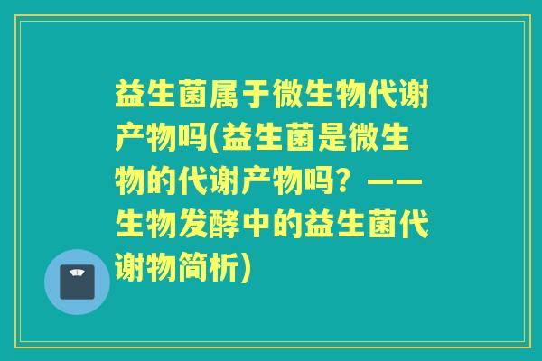 益生菌属于微生物代谢产物吗(益生菌是微生物的代谢产物吗？——生物发酵中的益生菌代谢物简析)