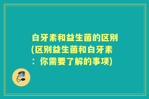 白牙素和益生菌的区别(区别益生菌和白牙素：你需要了解的事项)