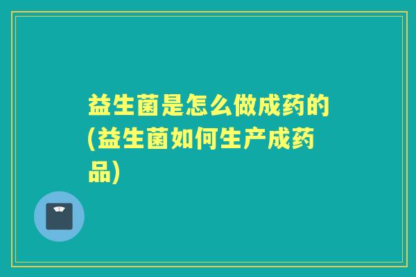 益生菌是怎么做成药的(益生菌如何生产成药品)
