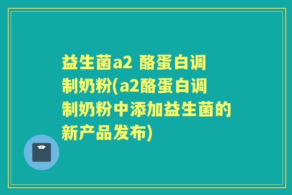益生菌a2 酪蛋白调制奶粉(a2酪蛋白调制奶粉中添加益生菌的新产品发布)