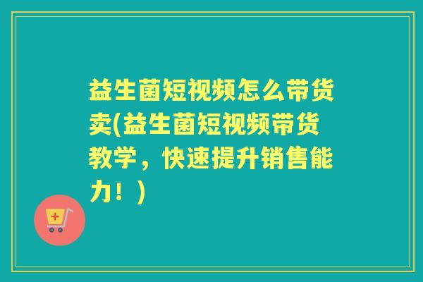益生菌短视频怎么带货卖(益生菌短视频带货教学，快速提升销售能力！)